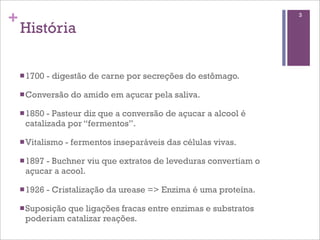 +                                                                   3

    História

    n 1700   - digestão de carne por secreções do estômago.

    n Conversão    do amido em açucar pela saliva.

    n 1850- Pasteur diz que a conversão de açucar a alcool é
     catalizada por “fermentos”.

    n Vitalismo   - fermentos inseparáveis das células vivas.

    n 1897
          - Buchner viu que extratos de leveduras convertiam o
     açucar a acool.

    n 1926   - Cristalização da urease => Enzima é uma proteína.

    n Suposição
              que ligações fracas entre enzimas e substratos
     poderiam catalizar reações.
 