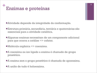 +                                                                  4

    Enzimas e proteínas

    n Atividade   depende da integridade da conformação.

    n Estrutura
              primária, secundária, terciária e quaternárias são
     essenciais para a atividade catalítica.

    n Algumasenzimas necessitam de um componente adicional
     para que ocorra a catálise => cofator.

    n Molécula    orgânica => coenzima.

    n A
       coenzima ou ion ligado a enzima é chamado de grupo
     prostético.

    n A   enzima sem o grupo prostético é chamada de apoenzima.

    n A   união de tudo é holoenzima.
 