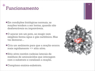 +                                               6

    Funcionamento

    n Emcondições biológicas normais, as
     reações tendem a ser lentas, quando não
     desfavoráveis ou improváveis.

    n O
       açucar em um pote, ao reagir com
     oxigênio forma água e gás carbônico. Mas
     vai demorar...

    n Cria
         um ambiente para que a reação ocorra
     mais rapidamente => sitio ativo.

    n Sítio
          ativo contém cadeias laterais de
     resíduos de aminoácidos que interagem
     com o substrato e catalizam a reação.

    n Complexo   enzima-substrato.
 
