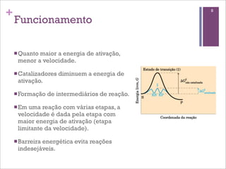 +                                                8

    Funcionamento

    n Quanto
            maior a energia de ativação,
     menor a velocidade.

    n Catalizadores   diminuem a energia de
     ativação.

    n Formação   de intermediários de reação.

    n Emuma reação com várias etapas, a
     velocidade é dada pela etapa com
     maior energia de ativação (etapa
     limitante da velocidade).

    n Barreira
             energética evita reações
     indesejáveis.
 