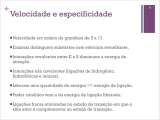 +                                                                   9

    Velocidade e especificidade

    n Velocidade   em ordem de grandeza de 5 a 17.

    n Enzimas   distinguem substratos com estrutura semelhante.

    n Interações   covalentes entre E e S diminuem a energia de
     ativação.

    n Interações
                não covalentes (ligações de hidrogênio,
     hidrofóbicas e ionicas).

    n Liberam   uma quantidade de energia => energia de ligação.

    n Poder   catalítico vem a da energia de ligação liberada.

    n Ligações fracas otimizadas no estado de transição em que o
     sítio ativo é complementar ao estado de transição.
 