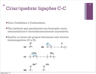 +                                                            11

         Criar/quebrar ligações C-C

         n Gera    Carbânion e Carbocátion.

         n Tão instáveis que geralmente sua formação como
            intermediários é termodinamicamente inacessível.

         n Auxíliona forma de grupos funcionais com átomos
            eletronegativos (O e N).




Monday, May 7, 12
 