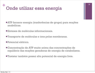 +                                                                       19

         Onde utilizar essa energia

         n ATP fornece energia (tranferências de grupo) para reações
            anabólicas.

         n Sínteses   de moléculas informacionais.

         n Transporte   de moléculas e ions pelas membranas.

         n Potencial   elétrico.

         n Concentração   de ATP muito acima das concentrações de
            equilibrio das reações geradoras de energia do catabolismo.

         n Tioéster   também possui alto potencial de energia livre.




Monday, May 7, 12
 