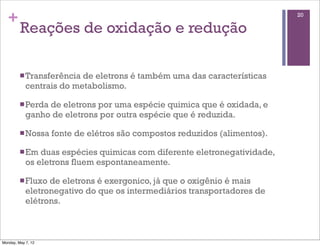 +                                                                         20

         Reações de oxidação e redução

         n Transferência de eletrons é também uma das características
            centrais do metabolismo.

         n Perdade eletrons por uma espécie quimica que é oxidada, e
            ganho de eletrons por outra espécie que é reduzida.

         n Nossa   fonte de elétros são compostos reduzidos (alimentos).

         n Em  duas espécies quimicas com diferente eletronegatividade,
            os eletrons fluem espontaneamente.

         n Fluxo de eletrons é exergonico, já que o oxigênio é mais
            eletronegativo do que os intermediários transportadores de
            elétrons.



Monday, May 7, 12
 