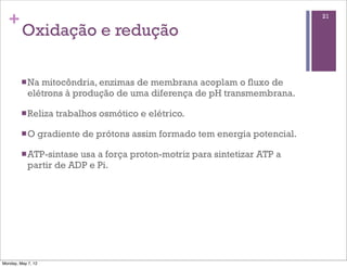+                                                                             21

         Oxidação e redução

         n Na mitocôndria, enzimas de membrana acoplam o fluxo de
            elétrons à produção de uma diferença de pH transmembrana.

         n Reliza      trabalhos osmótico e elétrico.

         n O       gradiente de prótons assim formado tem energia potencial.

         n ATP-sintase usa a força proton-motriz para sintetizar ATP a
            partir de ADP e Pi.




Monday, May 7, 12
 