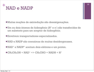 +                                                                         23

         NAD e NADP

         n Muitas   reações de oxirredução são desoxigenações.

         n Um ou dois átomos de hidrogênio (H+ e e-) são transferidos de
            um substrato para um aceptor de hidrogênio.

         n Envolvem    transportadores especializados.

         n NAD     e NADP são coenzimas de muitas desidrogenases.

         n NAD+    e NADP+ aceitam dois elétrons e um proton.

         n CH3CH2OH      + NAD+ => CH3CHO + NADH + H+




Monday, May 7, 12
 