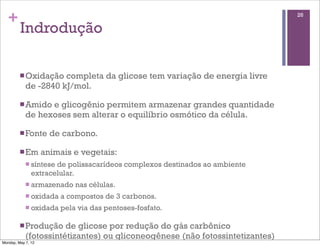 +                                                                           26

         Indrodução

         n Oxidação  completa da glicose tem variação de energia livre
            de -2840 kJ/mol.

         n Amido e glicogênio permitem armazenar grandes quantidade
            de hexoses sem alterar o equilíbrio osmótico da célula.

         n Fonte     de carbono.

         n Em      animais e vegetais:
            n síntesede polissacarídeos complexos destinados ao ambiente
               extracelular.
            n armazenado    nas células.
            n oxidada   a compostos de 3 carbonos.
            n oxidada   pela via das pentoses-fosfato.

         n Produção   de glicose por redução do gás carbônico
            (fotossintétizantes) ou gliconeogênese (não fotossintetizantes)
Monday, May 7, 12
 