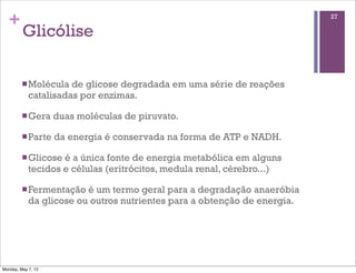 +                                                                       27

         Glicólise

         n Molécula  de glicose degradada em uma série de reações
            catalisadas por enzimas.

         n Gera    duas moléculas de piruvato.

         n Parte   da energia é conservada na forma de ATP e NADH.

         n Glicose é a única fonte de energia metabólica em alguns
            tecidos e células (eritrócitos, medula renal, cérebro...)

         n Fermentação  é um termo geral para a degradação anaeróbia
            da glicose ou outros nutrientes para a obtenção de energia.




Monday, May 7, 12
 