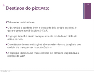 +                                                                         32

         Destinos do piruvato

         n Três    rotas metabólicas.

         n O piruvato é oxidado com a perda de seu grupo carboxil e
            gera o grupo acetil da Acetil-CoA.

         n O grupo Acetil é então completamente oxidado no ciclo do
            ácido cítrico.

         n Os elétrons dessas oxidações são transferidos ao oxigênio por
            cadeia de transportes na mitocôndria.

         n A energia liberada na transferência de elétrons impulsiona a
            síntese de ATP.




Monday, May 7, 12
 