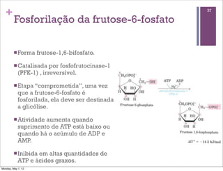 +                                                37

         Fosforilação da frutose-6-fosfato

         n Forma   frutose-1,6-bifosfato.

         n Catalisada   por fosfofrutocinase-1
            (PFK-1) , irreversível.

         n Etapa “comprometida”, uma        vez
            que a frutose-6-fosfato é
            fosforilada, ela deve ser destinada
            a glicólise.

         n Atividadeaumenta quando
            suprimento de ATP está baixo ou
            quando há o acúmulo de ADP e
            AMP.

         n Inibidaem altas quantidades de
            ATP e ácidos graxos.
Monday, May 7, 12
 