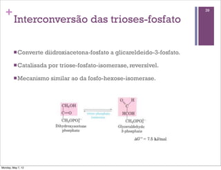 +                                                                         39

         Interconversão das trioses-fosfato

         n Converte   diidroxiacetona-fosfato a glicareldeido-3-fosfato.

         n Catalisada   por triose-fosfato-isomerase, reversível.

         n Mecanismo    similar ao da fosfo-hexose-isomerase.




Monday, May 7, 12
 
