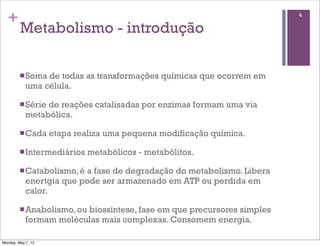 +                                                                     4

         Metabolismo - introdução

         n Soma de todas as transformações químicas que ocorrem em
            uma célula.

         n Sériede reações catalisadas por enzimas formam uma via
            metabólica.

         n Cada    etapa realiza uma pequena modificação química.

         n Intermediários   metabólicos - metabólitos.

         n Catabolismo, éa fase de degradação do metabolismo. Libera
            enertgia que pode ser armazenado em ATP ou perdida em
            calor.

         n Anabolismo, ou
                         biossíntese, fase em que precursores simples
            formam moléculas mais complexas. Consomem energia.

Monday, May 7, 12
 