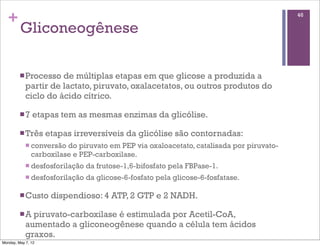 +                                                                                       46

         Gliconeogênese

         n Processo  de múltiplas etapas em que glicose a produzida a
            partir de lactato, piruvato, oxalacetatos, ou outros produtos do
            ciclo do ácido cítrico.

         n 7   etapas tem as mesmas enzimas da glicólise.

         n Três    etapas irreversíveis da glicólise são contornadas:
            n conversão  do piruvato em PEP via oxaloacetato, catalisada por piruvato-
                carboxilase e PEP-carboxilase.
            n desfosforilação   da frutose-1,6-bifosfato pela FBPase-1.
            n desfosforilação   da glicose-6-fosfato pela glicose-6-fosfatase.

         n Custo    dispendioso: 4 ATP, 2 GTP e 2 NADH.

         n A piruvato-carboxilase é estimulada por Acetil-CoA,
            aumentado a gliconeogênese quando a célula tem ácidos
            graxos.
Monday, May 7, 12
 