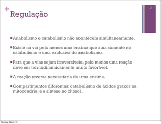 +                                                                         7

         Regulação

         n Anabolismo    e catabolismo não acontecem simultaneamente.

         n Existena via pelo menos uma enzima que atua somente no
            catabolismo e uma exclusiva do anabolismo.

         n Paraque a vias sejam irreversíveis, pelo menos uma reação
            deve ser termodinamicamente muito favorável.

         n A   reação reversa necessitaria de uma enzima.

         n Compartimentos    diferentes: catabolismo de ácidos graxos na
            mitocondria, e a síntese no citosol.




Monday, May 7, 12
 