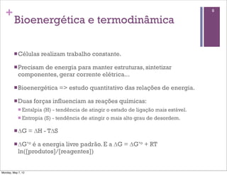 +                                                                                      8

         Bioenergética e termodinâmica

         n Células     realizam trabalho constante.

         n Precisam
                   de energia para manter estruturas, sintetizar
            componentes, gerar corrente elétrica...

         n Bioenergética        => estudo quantitativo das relações de energia.

         n Duas     forças influenciam as reações químicas:
            n Entalpia   (H) - tendência de atingir o estado de ligação mais estável.
            n Entropia   (S) - tendência de atingir o mais alto grau de desordem.

         n ∆G      = ∆H - T∆S

         n ∆G’o é a energia livre padrão. E a ∆G = ∆G’o + RT
            ln([produtos]/[reagentes])


Monday, May 7, 12
 