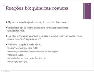 +                                                                       9

         Reações bioquimicas comuns

         n Algumas       reações podem simplesmente não ocorrer.

         n Transformações            quimicas muito lentas (mesmo com
            catalisadores).

         n Células executam reações nas vias metabólicas que contornam
            essas reações “impossíveis”.

         n Padrões       na quimica da vida:
            n criar/quebrar    ligações C-C.
            n rearranjos   internos, isomerizações e eliminações.
            n radicais   livres.
            n transferências       de grupos funcionais.
            n oxidação-redução.




Monday, May 7, 12
 
