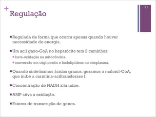 +                                                                    11

    Regulação

    n Regulada
              de forma que ocorra apenas quando houver
     necessidade de energia.

    n Um   acil gaxo-CoA no hepatócito tem 2 caminhos:
     n beta-oxidação   na mitocôndria.
     n conversão   em trigliceróis e fosfolipídeos no citoplasma.

    n Quandosintetisamos ácidos graxos, geramos o malonil-CoA,
     que inibe a carnitina-aciltransferase I.

    n Concentração     de NADH alta inibe.

    n AMP   ativa a oxidação.

    n Fatores   de transcrição de genes.
 