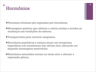 +                                                                  18

    Hormônios

    n Processos   celulares são regulados por hormônios.

    n Mensageiro
               químico que informa a outras celulas e tecidos as
     mudanças nas condições do sistema.

    n Transportados   pela corrente sanguinea.

    n Hormôniospeptídicos e aminas atuam em receptores
     específicos nas membranas das células alvo, alterando um
     segundo mensageiro intracelular.

    n Hormôniosesteróides entram na céula-alvo e alteram a
     expressão gênica.
 