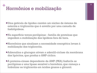 +                                                                   6

    Hormônios e mobilização

    n Umagotícula de lipideo contém um núcleo de ésteres de
     esteróis e trigliceróis que é envolto por uma camada de
     fosfolipídeos.

    n Na
        superfície temos perilipinas - família de proteínas que
     impedem a mobilização dos lipídeos fora de hora.

    n Hormôniosque sinalizam a necessidade energética levam à
     mobilização dos trigliceróis.

    n Adrenalinae glucagon ativam a adenilil-ciclase da membrana
     dos lipócitos, que produz o AMP cíclico.

    n A
       proteina-cinase dependente de AMP (PKA) fosforila as
     perilipinas e uma lipase sensível a hormônio, que começa a
     hidrolizar os trigliceróis em ácidos graxos e glicerol.
 
