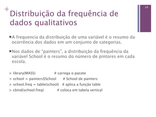 +                                                              14

 Distribuição da frequência de
 dados qualitativos
 A frequencia da distribuição de uma variável é o resumo da
  ocorrência dos dados em um conjunto de categorias.

  Nos dados de “painters”, a distribuição da frequência da
  variável School é o resumo do número de pintores em cada
  escola.

 > library(MASS)                 # carrega o pacote 
 > school = painters$School      # School de painters 
 > school.freq = table(school)   # aplica a função table
 > cbind(school.freq)           # coloca em tabela vertical
 