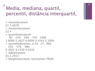 +                                          28

 Media, mediana, quartil,
 percentil, distância interquartil,
 > mean(duration)                    
 [1] 3.4878
 > median(duration)                   
 [1] 4
 > quantile(duration)                 
     0%    25%    50%    75%   100% 
 1.6000 2.1627 4.0000 4.4543 5.1000
 > quantile(duration, c(.32, .57, .98)) 
    32%    57%    98% 
 2.3952 4.1330 4.9330
 > IQR(duration)                      
 [1] 2.2915
 > boxplot(duration, horizontal=TRUE)
 
