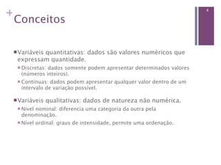 +                                                                   4

 Conceitos

  Variáveis
          quantitativas: dados são valores numéricos que
  expressam quantidade.
   Discretas:
             dados somente podem apresentar determinados valores
   (números inteiros).
   Contínuas: dados podem apresentar qualquer valor dentro de um
   intervalo de variação possível.

  Variáveis   qualitativas: dados de natureza não numérica.
   Nível
       nominal: diferencia uma categoria da outra pela
   denominação.
   Nível   ordinal: graus de intensidade, permite uma ordenação.
 