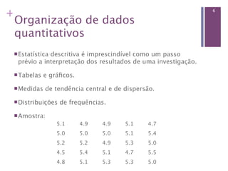 +                                                              6

 Organização de dados
 quantitativos
  Estatística
             descritiva é imprescindível como um passo
  prévio a interpretação dos resultados de uma investigação.

  Tabelas   e gráﬁcos.

  Medidas   de tendência central e de dispersão.

  Distribuições   de frequências.

  Amostra:
                 5.1      4.9   4.9    5.1    4.7
                 5.0      5.0   5.0    5.1    5.4
                 5.2      5.2   4.9    5.3    5.0
                 4.5      5.4   5.1    4.7    5.5
                 4.8      5.1   5.3    5.3    5.0
 