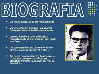 Va néixer a Reus el 20 de maig del 1922 Va ser escriptor i lingüista i va aportar l'extrem oposat de l'estètica romàntica.  La seva família estava dedicada a l'exportació de vins, i tenien un bon nivell econòmic. Va començar l’escola als 10 anys i l’any 1933 va iniciar el batxillerat a Reus. Als tretze anys, comença a llegir novel·les d’autors estrangers com: Flaubert, Stendhal,  Verlaine  i  Les fleurs du mal  de Baudelaire.   BIOGRAFIA 