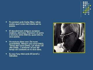 Fa amistat amb Carles Riba i altres poetes que li crea més interès per la poesia.  El descobriment d'alguns escriptors anglesos, alemanys, francesos i el porta a escriure, entre 1958-65, quasi tota la seva poesia.  Va escriure obres com:  Da nuces pueris (1960),  Menja't una cama  (1962),  Teoria dels cossos  (1966),  Les dones i els dies  (1968)... L'erotisme i el pas del temps són constants en la seva obra.  Es casa l’any 1964 amb Jill Jarrell a Gibraltar. 