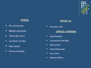 POESIA Da  nuces   pueris .   Menja't una cama.   Teoria   dels   cossos .   Les dones i  els   dies .   Vers i prosa  Poema inacabat  NOVEL·LA Un cuerpo, o dos   CRÍTICA LITERÀRIA Sobre literatura  La poesia de Carles Riba. Sobre pintura Sobre el llenguatge. Vers i prosa.  Noticias de libros.  