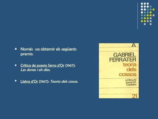 Només  va obternir els següents premis: Crítica de poesia Serra d'Or  (1967):  Les dones i els dies .  Lletra d'Or  (1967):  Teoria dels cossos .     
