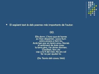 El següent text és dels poemes més importants de l’autor:   OCI  Ella dorm. L'hora que els homes  ja s'han despertat, i poca llum  entra encara a ferir-los.  Amb ben poc en tenim prou. Només  el sentiment de dues coses:  la terra gira, i les dones dormen.  Conciliats, fem via  cap a la fi del món. No ens cal  fer res per ajudar-lo.  (De  Teoria dels cossos , 1966)  