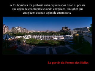 A los hombres les probaría cuán equivocados están al pensar que dejan de enamorarse cuando envejecen, sin saber que envejecen cuando dejan de enamorarse . Le parvis du Forum des Halles 