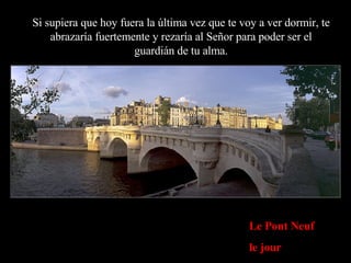 Le Pont Neuf le jour Si supiera que hoy fuera la última vez que te voy a ver dormir, te abrazaría fuertemente y rezaría al Señor para poder ser el guardián de tu alma. 
