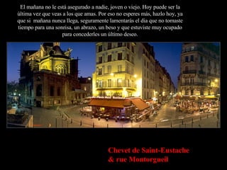 El mañana no le está asegurado a nadie, joven o viejo. Hoy puede ser la última vez que veas a los que amas. Por eso no esperes más, hazlo hoy, ya que si  mañana nunca llega, seguramente lamentarás el día que no tomaste tiempo para una sonrisa, un abrazo, un beso y que estuviste muy ocupado para concederles un último deseo. Chevet de Saint-Eustache & rue Montorgueil 