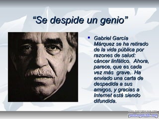 “Se despide un genio”
               Gabriel García
                Márquez se ha retirado
                de la vida pública por
                razones de salud:
                cáncer linfático. Ahora,
                parece, que es cada
                vez más grave. Ha
                enviado una carta de
                despedida a sus
                amigos, y gracias a
                Internet está siendo
                difundida.
 