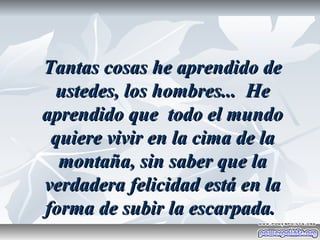 Tantas cosas he aprendido de
 ustedes, los hombres... He
aprendido que todo el mundo
 quiere vivir en la cima de la
  montaña, sin saber que la
verdadera felicidad está en la
forma de subir la escarpada.
 