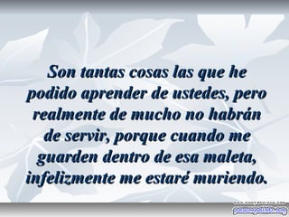 Son tantas cosas las que he
podido aprender de ustedes, pero
 realmente de mucho no habrán
   de servir, porque cuando me
  guarden dentro de esa maleta,
infelizmente me estaré muriendo.
 