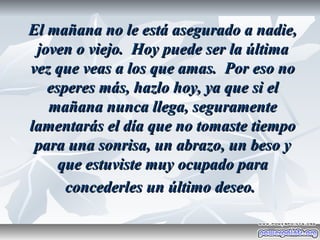 El mañana no le está asegurado a nadie,
 joven o viejo. Hoy puede ser la última
vez que veas a los que amas. Por eso no
   esperes más, hazlo hoy, ya que si el
   mañana nunca llega, seguramente
lamentarás el día que no tomaste tiempo
 para una sonrisa, un abrazo, un beso y
     que estuviste muy ocupado para
      concederles un último deseo.
 