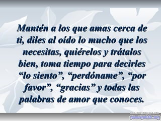 Mantén a los que amas cerca de
ti, diles al oído lo mucho que los
  necesitas, quiérelos y trátalos
 bien, toma tiempo para decirles
 “lo siento”, “perdóname”, “por
   favor”, “gracias” y todas las
 palabras de amor que conoces.
 