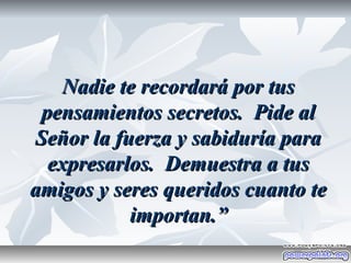 Nadie te recordará por tus
 pensamientos secretos. Pide al
Señor la fuerza y sabiduría para
  expresarlos. Demuestra a tus
amigos y seres queridos cuanto te
           importan.”
 