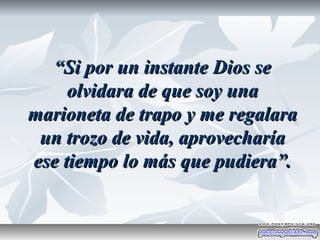 “Si por un instante Dios se
     olvidara de que soy una
marioneta de trapo y me regalara
 un trozo de vida, aprovecharía
ese tiempo lo más que pudiera”.
 
