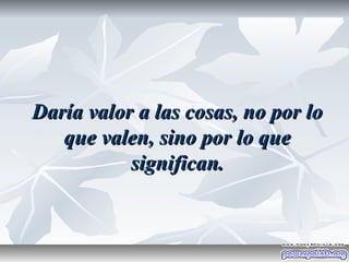 Daría valor a las cosas, no por lo
   que valen, sino por lo que
           significan.
 