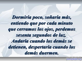 Dormiría poco, soñaría más,
 entiendo que por cada minuto
que cerramos los ojos, perdemos
    sesenta segundos de luz.
 Andaría cuando los demás se
detienen, despertaría cuando los
        demás duermen.
 