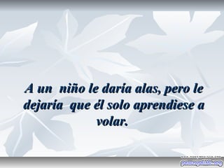 A un niño le daría alas, pero le
dejaría que él solo aprendiese a
            volar.
 