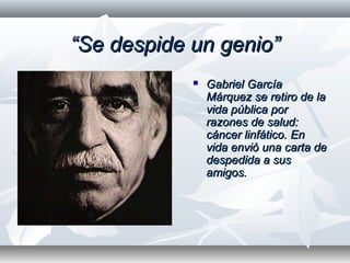 ““Se despide un genio”Se despide un genio”
 Gabriel GarcíaGabriel García
Márquez se retiro de laMárquez se retiro de la
vida pública porvida pública por
razones de salud:razones de salud:
cáncer linfático. Encáncer linfático. En
vida envió una carta devida envió una carta de
despedida a susdespedida a sus
amigos.amigos.
 