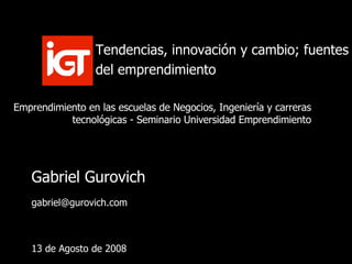 Gabriel Gurovich [email_address] 13 de Agosto de 2008 Tendencias, innovación y cambio; fuentes del emprendimiento Emprendimiento en las escuelas de Negocios, Ingeniería y carreras tecnológicas - Seminario Universidad Emprendimiento 