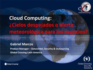 	Cloud Computing:¿Cielos despejados o alerta 	meteorológica para los negocios? Gabriel Marcos Product Manager – Datacenter, Security & Outsourcing 	Global Crossing Latin America 
