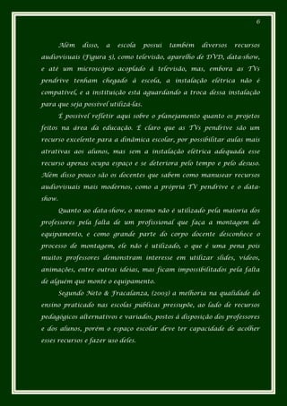 6



        Além   disso,   a   escola    possui   também   diversos   recursos

audiovisuais (Figura 5), como televisão, aparelho de DVD, data-show,

e até um microscópio acoplado à televisão, mas, embora as TVs

pendrive tenham chegado à escola, a instalação elétrica não é

compatível, e a instituição está aguardando a troca dessa instalação

para que seja possível utilizá-las.

        É possível refletir aqui sobre o planejamento quanto os projetos

feitos na área da educação. É claro que as TVs pendrive são um

recurso excelente para a dinâmica escolar, por possibilitar aulas mais

atrativas aos alunos, mas sem a instalação elétrica adequada esse

recurso apenas ocupa espaço e se deteriora pelo tempo e pelo desuso.

Além disso pouco são os docentes que sabem como manusear recursos

audiovisuais mais modernos, como a própria TV pendrive e o data-

show.

        Quanto ao data-show, o mesmo não é utilizado pela maioria dos

professores pela falta de um profissional que faça a montagem do

equipamento, e como grande parte do corpo docente desconhece o

processo de montagem, ele não é utilizado, o que é uma pena pois

muitos professores demonstram interesse em utilizar slides, vídeos,

animações, entre outras ideias, mas ficam impossibilitados pela falta

de alguém que monte o equipamento.

        Segundo Neto & Fracalanza, (2003) a melhoria na qualidade do

ensino praticado nas escolas públicas pressupõe, ao lado de recursos

pedagógicos alternativos e variados, postos à disposição dos professores

e dos alunos, porém o espaço escolar deve ter capacidade de acolher

esses recursos e fazer uso deles.
 