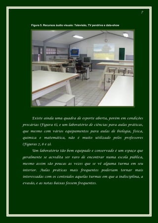 7



     Figura 5. Recursos áudio visuais: Televisão, TV pendrive e data-show.




      Existe ainda uma quadra de esporte aberta, porém em condições

precárias (Figura 6), e um laboratório de ciências para aulas práticas,

que mesmo com vários equipamentos para aulas de biologia, física,

química e matemática, não é muito utilizado pelos professores

(Figuras 7, 8 e 9).

      Um laboratório tão bem equipado e conservado é um espaço que

geralmente se acredita ser raro de encontrar numa escola pública,

mesmo assim são poucas as vezes que se vê alguma turma em seu

interior. Aulas práticas mais frequentes poderiam tornar mais

interessadas com os conteúdos aquelas turmas em que a indisciplina, a

evasão, e as notas baixas fossem frequentes.
 